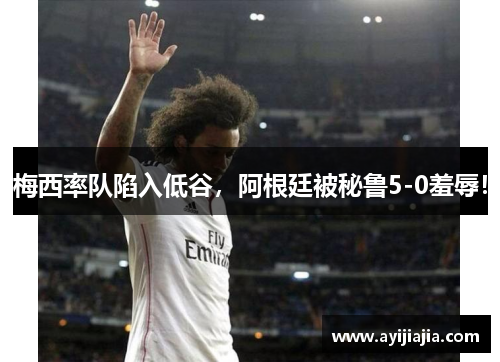 梅西率队陷入低谷，阿根廷被秘鲁5-0羞辱！